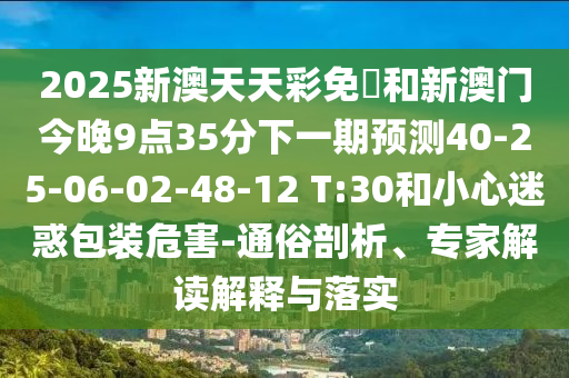 2025新澳天天彩免費和新澳門今晚9點35分下一期預測40-25-06-02-48-12 T:30和小心迷惑包裝危害-通俗剖析、專家解讀解釋與落實