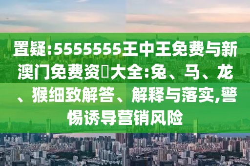 置疑:5555555王中王免費(fèi)與新澳門免費(fèi)資枓大全:兔、馬、龍、猴細(xì)致解答、解釋與落實(shí),警惕誘導(dǎo)營銷風(fēng)險