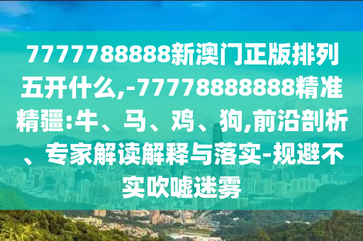 7777788888新澳門正版排列五開什么,-77778888888精準(zhǔn)精疆:牛、馬、雞、狗,前沿剖析、專家解讀解釋與落實(shí)-規(guī)避不實(shí)吹噓迷霧