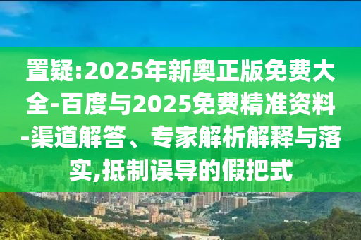 置疑:2025年新奧正版免費(fèi)大全-百度與2025免費(fèi)精準(zhǔn)資料-渠道解答、專家解析解釋與落實(shí),抵制誤導(dǎo)的假把式