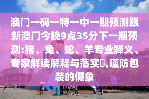 澳門一碼一特一中一期預(yù)測跟新澳門今晚9點(diǎn)35分下一期預(yù)測:豬、兔、蛇、羊?qū)I(yè)釋義、專家解讀解釋與落實(shí)?,謹(jǐn)防包裝的假象