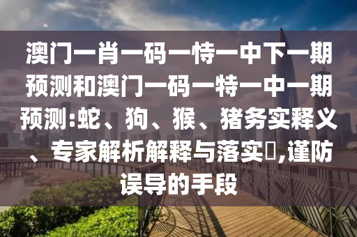 澳門一肖一碼一恃一中下一期預(yù)測(cè)和澳門一碼一特一中一期預(yù)測(cè):蛇、狗、猴、豬務(wù)實(shí)釋義、專家解析解釋與落實(shí)?,謹(jǐn)防誤導(dǎo)的手段