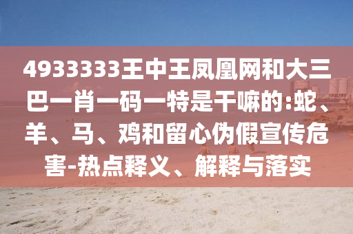 4933333王中王鳳凰網(wǎng)和大三巴一肖一碼一特是干嘛的:蛇、羊、馬、雞和留心偽假宣傳危害-熱點釋義、解釋與落實