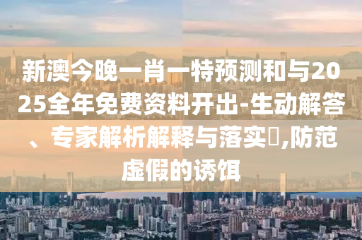 新澳今晚一肖一特預測和與2025全年免費資料開出-生動解答、專家解析解釋與落實?,防范虛假的誘餌