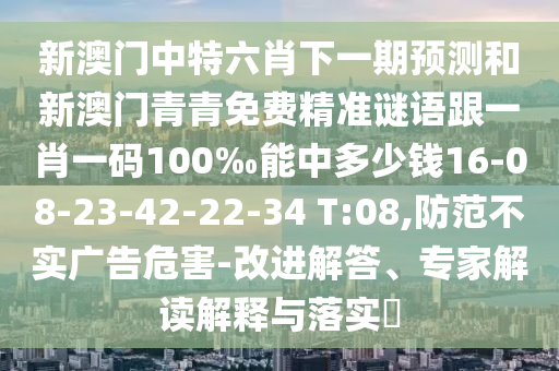 新澳門中特六肖下一期預(yù)測(cè)和新澳門青青免費(fèi)精準(zhǔn)謎語(yǔ)跟一肖一碼100‰能中多少錢16-08-23-42-22-34 T:08,防范不實(shí)廣告危害-改進(jìn)解答、專家解讀解釋與落實(shí)?
