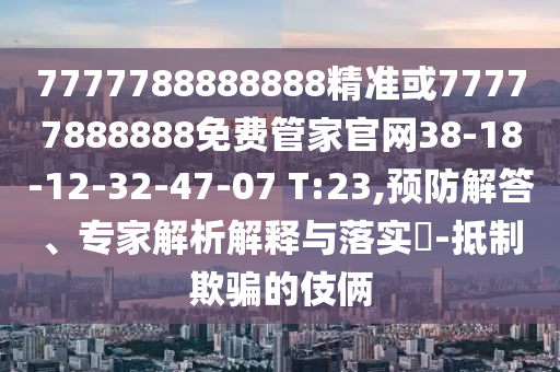 7777788888888精準(zhǔn)或77777888888免費(fèi)管家官網(wǎng)38-18-12-32-47-07 T:23,預(yù)防解答、專家解析解釋與落實(shí)?-抵制欺騙的伎倆