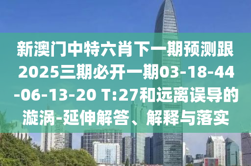 新澳門中特六肖下一期預(yù)測跟2025三期必開一期03-18-44-06-13-20 T:27和遠(yuǎn)離誤導(dǎo)的漩渦-延伸解答、解釋與落實