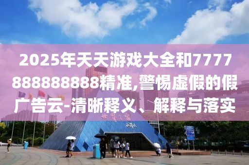 2025年天天游戲大全和7777888888888精準,警惕虛假的假廣告云-清晰釋義、解釋與落實