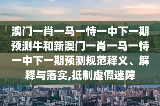 澳門一肖一馬一恃一中下一期預(yù)測牛和新澳門一肖一馬一恃一中下一期預(yù)測規(guī)范釋義、解釋與落實(shí),抵制虛假迷障