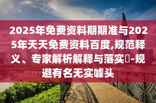 2025年免費資料期期準(zhǔn)與2025年天天免費資料百度,規(guī)范釋義、專家解析解釋與落實?-規(guī)避有名無實噱頭
