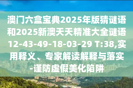 澳門六盒寶典2025年版猜謎語和2025新澳天天精準(zhǔn)大全謎語12-43-49-18-03-29 T:38,實用釋義、專家解讀解釋與落實-謹(jǐn)防虛假美化陷阱