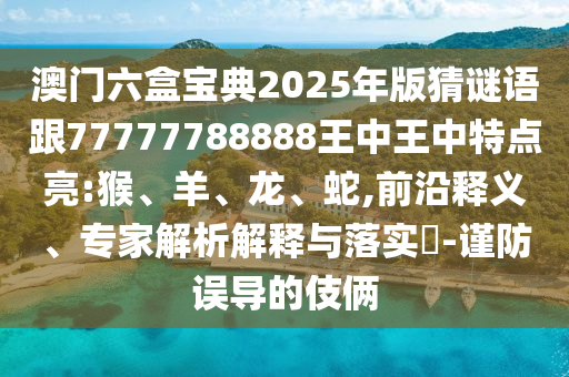 澳門六盒寶典2025年版猜謎語跟77777788888王中王中特點(diǎn)亮:猴、羊、龍、蛇,前沿釋義、專家解析解釋與落實(shí)?-謹(jǐn)防誤導(dǎo)的伎倆