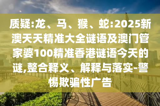 質(zhì)疑:龍、馬、猴、蛇:2025新澳天天精準(zhǔn)大全謎語及澳門管家婆100精準(zhǔn)香港謎語今天的謎,整合釋義、解釋與落實(shí)-警惕欺騙性廣告