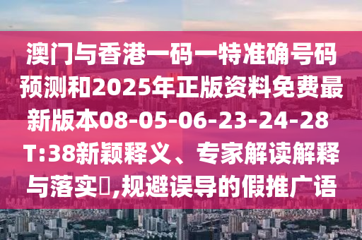 澳門與香港一碼一特準確號碼預測和2025年正版資料免費最新版本08-05-06-23-24-28 T:38新穎釋義、專家解讀解釋與落實?,規(guī)避誤導的假推廣語