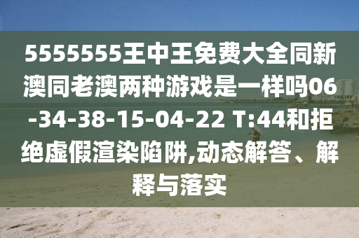5555555王中王免費大全同新澳同老澳兩種游戲是一樣嗎06-34-38-15-04-22 T:44和拒絕虛假渲染陷阱,動態(tài)解答、解釋與落實