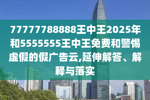 77777788888王中王2025年和5555555王中王免費(fèi)和警惕虛假的假廣告云,延伸解答、解釋與落實