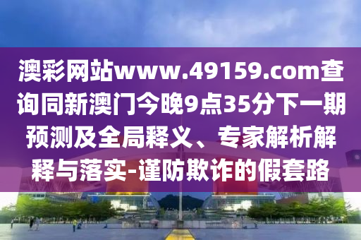 澳彩網(wǎng)站www.49159.соm查詢同新澳門今晚9點(diǎn)35分下一期預(yù)測及全局釋義、專家解析解釋與落實(shí)-謹(jǐn)防欺詐的假套路