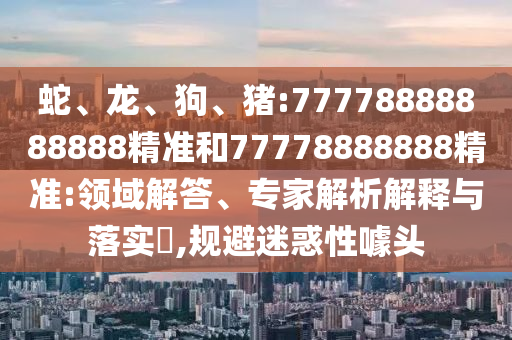 蛇、龍、狗、豬:77778888888888精準(zhǔn)和77778888888精準(zhǔn):領(lǐng)域解答、專家解析解釋與落實?,規(guī)避迷惑性噱頭