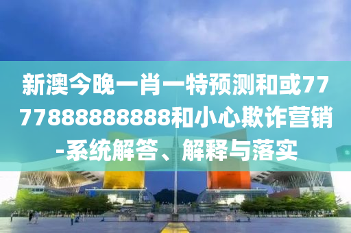 新澳今晚一肖一特預(yù)測和或7777888888888和小心欺詐營銷-系統(tǒng)解答、解釋與落實