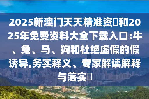 2025新澳門(mén)天天精準(zhǔn)資枓和2025年免費(fèi)資料大全下載入口:牛、兔、馬、狗和杜絕虛假的假誘導(dǎo),務(wù)實(shí)釋義、專(zhuān)家解讀解釋與落實(shí)?