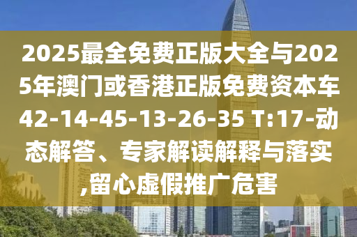2025最全免費(fèi)正版大全與2025年澳門或香港正版免費(fèi)資本車42-14-45-13-26-35 T:17-動(dòng)態(tài)解答、專家解讀解釋與落實(shí),留心虛假推廣危害
