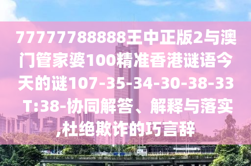 77777788888王中正版2與澳門管家婆100精準(zhǔn)香港謎語今天的謎107-35-34-30-38-33 T:38-協(xié)同解答、解釋與落實(shí),杜絕欺詐的巧言辭