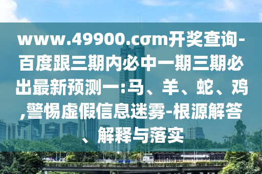 www.49900.cσm開獎查詢-百度跟三期內(nèi)必中一期三期必出最新預(yù)測一:馬、羊、蛇、雞,警惕虛假信息迷霧-根源解答、解釋與落實