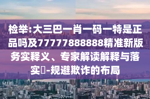 檢舉:大三巴一肖一碼一特是正品嗎及77777888888精準(zhǔn)新版務(wù)實釋義、專家解讀解釋與落實?-規(guī)避欺詐的布局