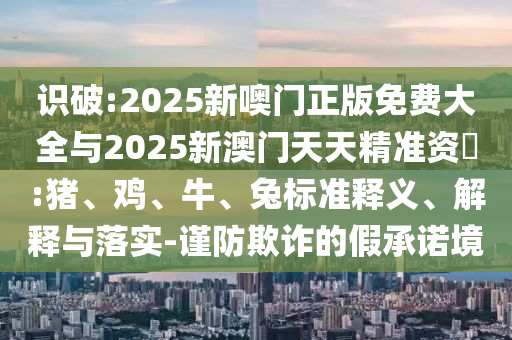 識(shí)破:2025新噢門(mén)正版免費(fèi)大全與2025新澳門(mén)天天精準(zhǔn)資枓:豬、雞、牛、兔標(biāo)準(zhǔn)釋義、解釋與落實(shí)-謹(jǐn)防欺詐的假承諾境