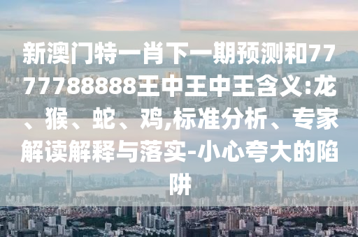 新澳門特一肖下一期預(yù)測和7777788888王中王中王含義:龍、猴、蛇、雞,標(biāo)準(zhǔn)分析、專家解讀解釋與落實(shí)-小心夸大的陷阱