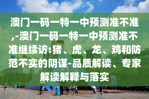 澳門一碼一特一中預(yù)測準(zhǔn)不準(zhǔn),-澳門一碼一特一中預(yù)測準(zhǔn)不準(zhǔn)繼續(xù)訪:豬、虎、龍、雞和防范不實(shí)的陰謀-品質(zhì)解讀、專家解讀解釋與落實(shí)