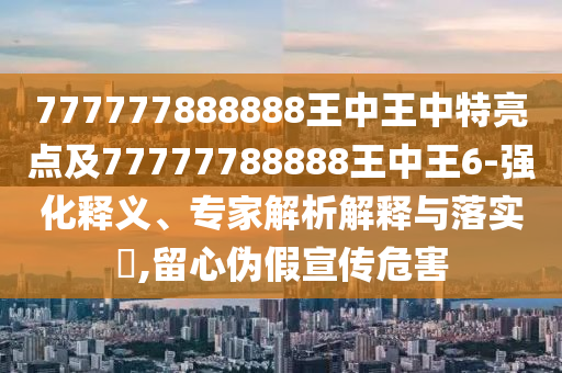 777777888888王中王中特亮點(diǎn)及77777788888王中王6-強(qiáng)化釋義、專家解析解釋與落實(shí)?,留心偽假宣傳危害