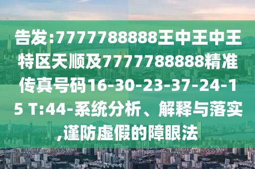 告發(fā):7777788888王中王中王特區(qū)天順及7777788888精準(zhǔn)傳真號碼16-30-23-37-24-15 T:44-系統(tǒng)分析、解釋與落實,謹(jǐn)防虛假的障眼法