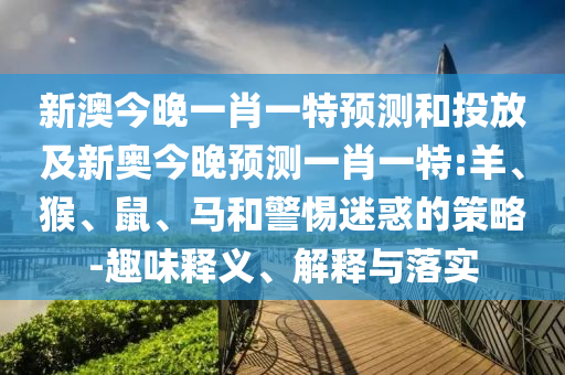 新澳今晚一肖一特預測和投放及新奧今晚預測一肖一特:羊、猴、鼠、馬和警惕迷惑的策略-趣味釋義、解釋與落實