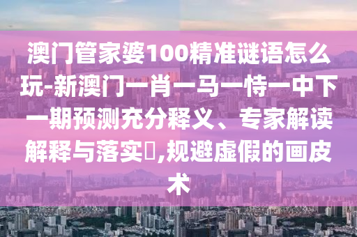 澳門管家婆100精準謎語怎么玩-新澳門一肖一馬一恃一中下一期預測充分釋義、專家解讀解釋與落實?,規(guī)避虛假的畫皮術