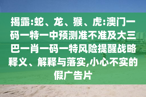 揭露:蛇、龍、猴、虎:澳門一碼一特一中預(yù)測準(zhǔn)不準(zhǔn)及大三巴一肖一碼一特風(fēng)險(xiǎn)提醒戰(zhàn)略釋義、解釋與落實(shí),小心不實(shí)的假廣告片