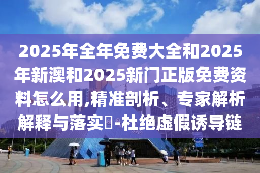 2025年全年免費(fèi)大全和2025年新澳和2025新門正版免費(fèi)資料怎么用,精準(zhǔn)剖析、專家解析解釋與落實(shí)?-杜絕虛假誘導(dǎo)鏈