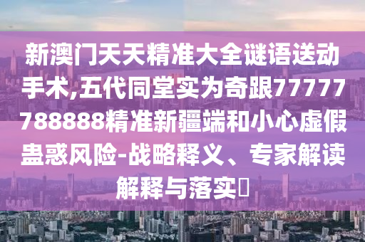 新澳門天天精準(zhǔn)大全謎語送動手術(shù),五代同堂實為奇跟77777788888精準(zhǔn)新疆端和小心虛假蠱惑風(fēng)險-戰(zhàn)略釋義、專家解讀解釋與落實?
