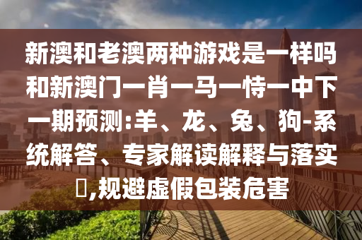 新澳和老澳兩種游戲是一樣嗎和新澳門一肖一馬一恃一中下一期預(yù)測:羊、龍、兔、狗-系統(tǒng)解答、專家解讀解釋與落實?,規(guī)避虛假包裝危害