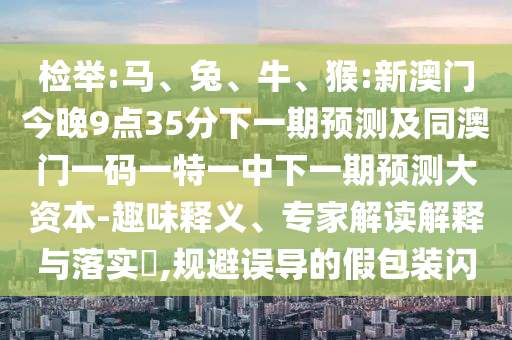 檢舉:馬、兔、牛、猴:新澳門今晚9點35分下一期預(yù)測及同澳門一碼一特一中下一期預(yù)測大資本-趣味釋義、專家解讀解釋與落實?,規(guī)避誤導(dǎo)的假包裝閃