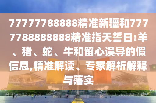 77777788888精準(zhǔn)新疆和7777788888888精準(zhǔn)指天誓日:羊、豬、蛇、牛和留心誤導(dǎo)的假信息,精準(zhǔn)解讀、專家解析解釋與落實(shí)