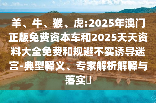 羊、牛、猴、虎:2025年澳門正版免費資本車和2025天天資料大全免費和規(guī)避不實誘導迷宮-典型釋義、專家解析解釋與落實?