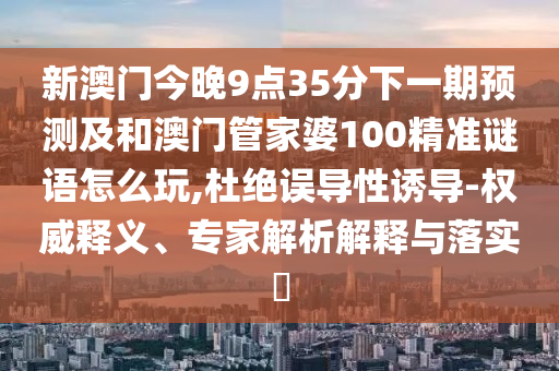 新澳門今晚9點(diǎn)35分下一期預(yù)測及和澳門管家婆100精準(zhǔn)謎語怎么玩,杜絕誤導(dǎo)性誘導(dǎo)-權(quán)威釋義、專家解析解釋與落實(shí)?
