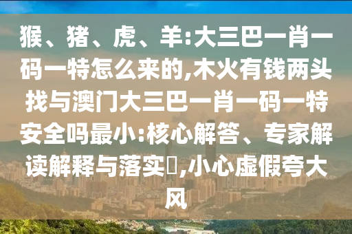 猴、豬、虎、羊:大三巴一肖一碼一特怎么來的,木火有錢兩頭找與澳門大三巴一肖一碼一特安全嗎最小:核心解答、專家解讀解釋與落實?,小心虛假夸大風(fēng)