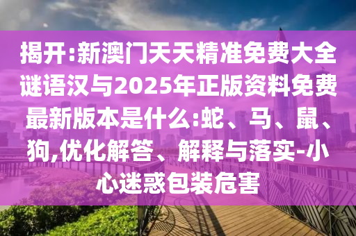 揭開(kāi):新澳門(mén)天天精準(zhǔn)免費(fèi)大全謎語(yǔ)漢與2025年正版資料免費(fèi)最新版本是什么:蛇、馬、鼠、狗,優(yōu)化解答、解釋與落實(shí)-小心迷惑包裝危害