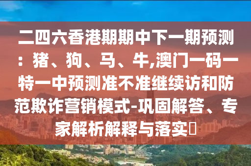 二四六香港期期中下一期預測：豬、狗、馬、牛,澳門一碼一特一中預測準不準繼續(xù)訪和防范欺詐營銷模式-鞏固解答、專家解析解釋與落實?