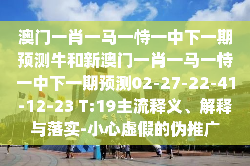 澳門一肖一馬一恃一中下一期預(yù)測牛和新澳門一肖一馬一恃一中下一期預(yù)測02-27-22-41-12-23 T:19主流釋義、解釋與落實(shí)-小心虛假的偽推廣