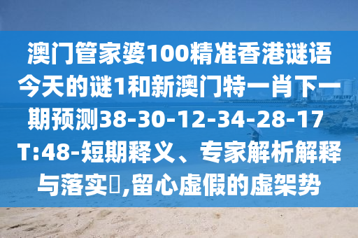澳門管家婆100精準(zhǔn)香港謎語今天的謎1和新澳門特一肖下一期預(yù)測38-30-12-34-28-17 T:48-短期釋義、專家解析解釋與落實(shí)?,留心虛假的虛架勢