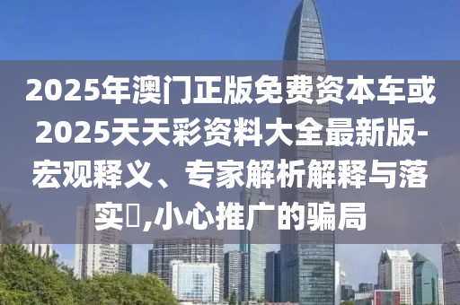 2025年澳門正版免費(fèi)資本車或2025天天彩資料大全最新版-宏觀釋義、專家解析解釋與落實(shí)?,小心推廣的騙局