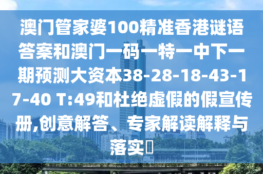 澳門(mén)管家婆100精準(zhǔn)香港謎語(yǔ)答案和澳門(mén)一碼一特一中下一期預(yù)測(cè)大資本38-28-18-43-17-40 T:49和杜絕虛假的假宣傳冊(cè),創(chuàng)意解答、專家解讀解釋與落實(shí)?